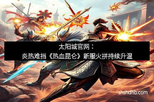 太阳城官网：炎热难挡《热血昆仑》新服火拼持续升温